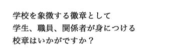 学校を象徴する徽章として学生、職員、関係者が身につける校章はいかがですか？