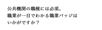 公共機関の職種には必須。職業が一目でわかる職業バッジはいかがですか？