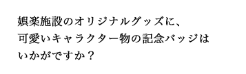 娯楽施設のオリジナルグッズに、可愛いキャラクター物の記念バッジはいかがですか？