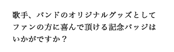 歌手、バンドのオリジナルグッズとしてファンの方に喜んで頂ける記念バッジはいかがですか？