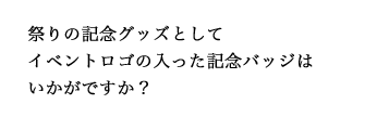 祭りの記念グッズとしてイベントロゴの入った記念バッジはいかがですか？