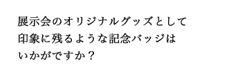 展示会のオリジナルグッズとして印象に残るような記念バッジはいかがですか？