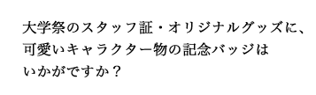 大学祭のスタッフ証・オリジナルグッズに、可愛いキャラクター物の記念バッジはいかがですか？